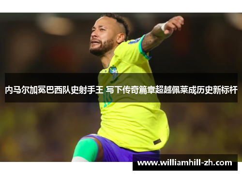 内马尔加冕巴西队史射手王 写下传奇篇章超越佩莱成历史新标杆