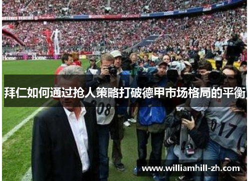拜仁如何通过抢人策略打破德甲市场格局的平衡