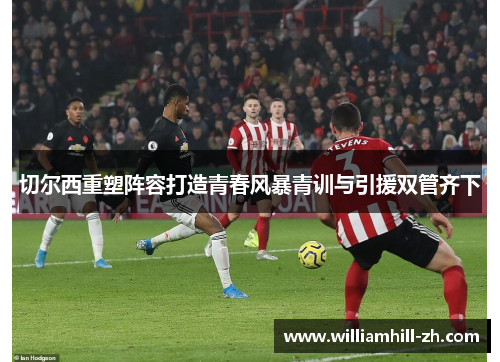 切尔西重塑阵容打造青春风暴青训与引援双管齐下