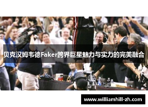 贝克汉姆韦德Faker跨界巨星魅力与实力的完美融合