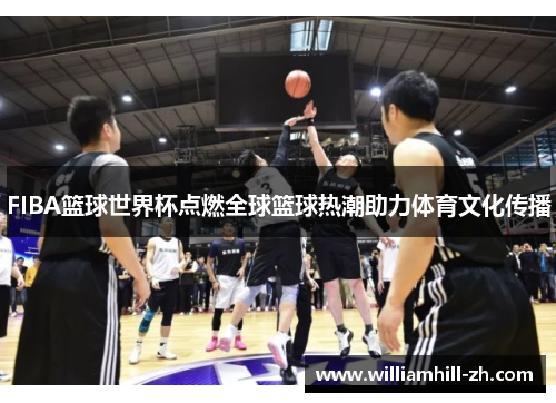 FIBA篮球世界杯点燃全球篮球热潮助力体育文化传播