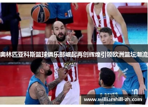奥林匹亚科斯篮球俱乐部崛起再创辉煌引领欧洲篮坛潮流