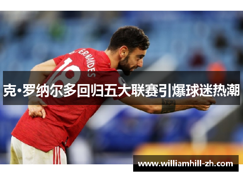 克·罗纳尔多回归五大联赛引爆球迷热潮