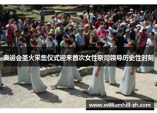 奥运会圣火采集仪式迎来首次女性祭司领导历史性时刻